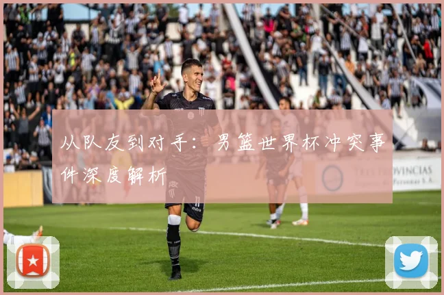 从队友到对手：男篮世界杯冲突事件深度解析