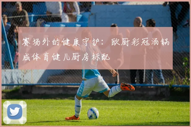 赛场外的健康守护：欧厨彩冠汤锅成体育健儿厨房标配