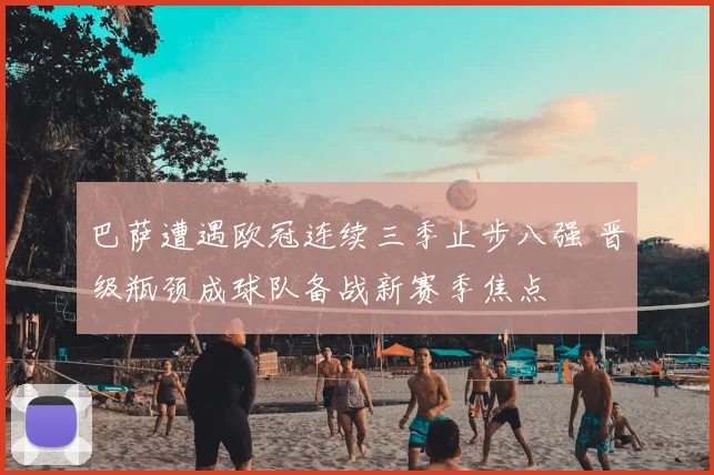 巴萨遭遇欧冠连续三季止步八强 晋级瓶颈成球队备战新赛季焦点