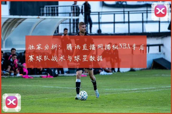 独家分析：腾讯直播网揭秘NBA季后赛球队战术与球星数据