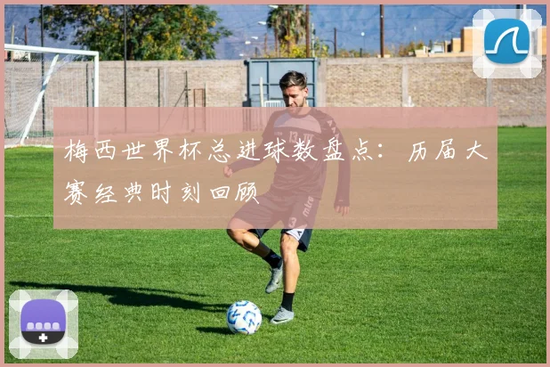 梅西世界杯总进球数盘点：历届大赛经典时刻回顾