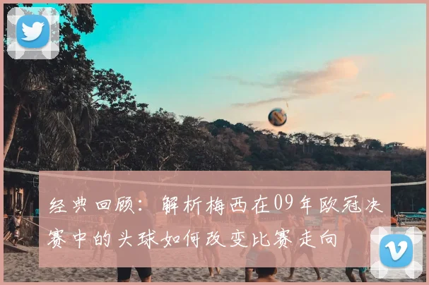 经典回顾：解析梅西在09年欧冠决赛中的头球如何改变比赛走向