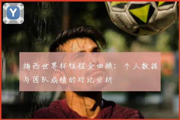 梅西世界杯征程全回顾：个人数据与团队成绩的对比分析