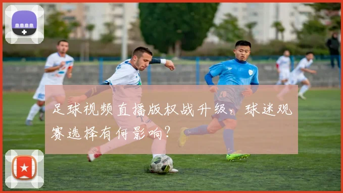 足球视频直播版权战升级，球迷观赛选择有何影响？
