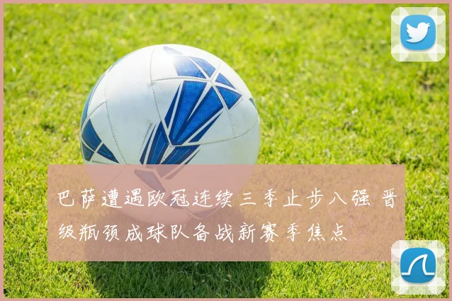 巴萨遭遇欧冠连续三季止步八强 晋级瓶颈成球队备战新赛季焦点