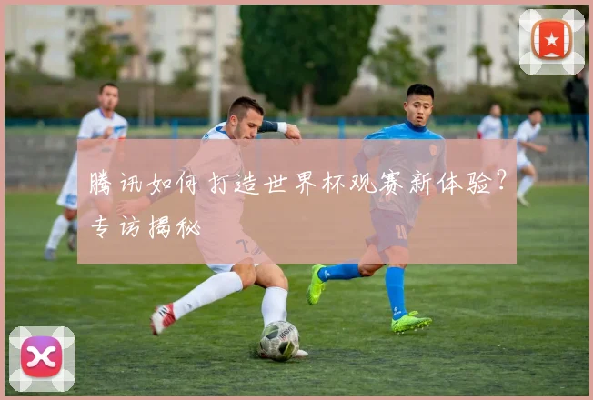 腾讯如何打造世界杯观赛新体验？专访揭秘