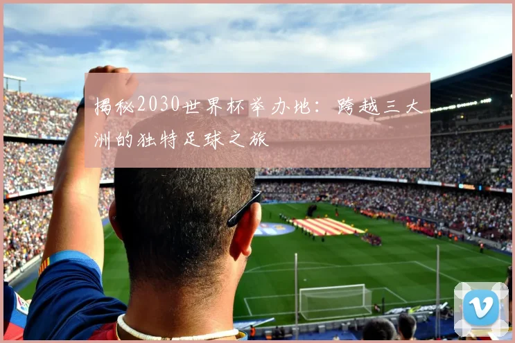 揭秘2030世界杯举办地：跨越三大洲的独特足球之旅