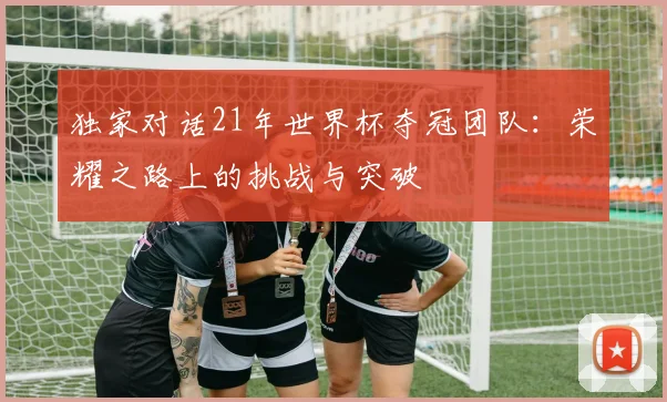 独家对话21年世界杯夺冠团队:荣耀之路上的挑战与突破