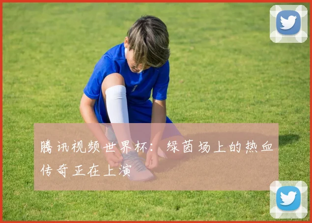腾讯视频世界杯：绿茵场上的热血传奇正在上演