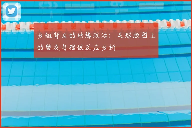 分组背后的地缘政治：足球版图上的盟友与宿敌反应分析