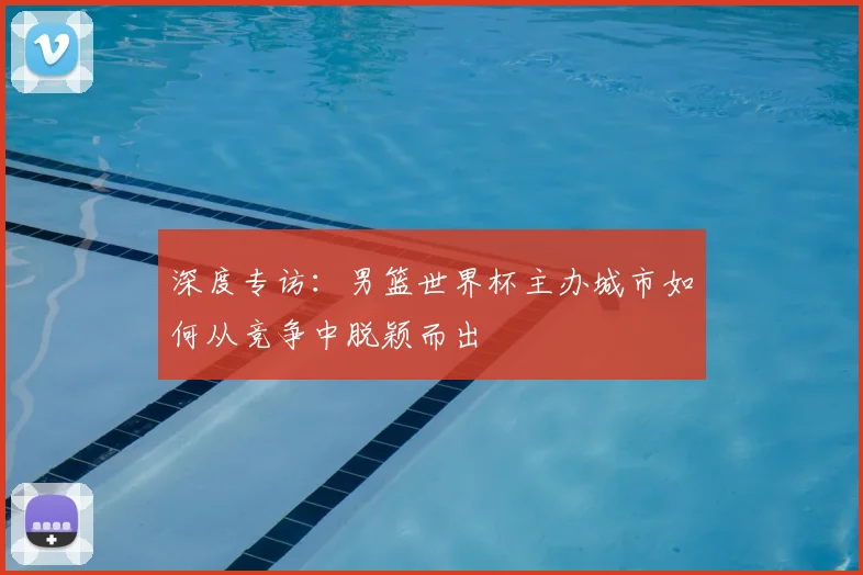 深度专访：男篮世界杯主办城市如何从竞争中脱颖而出