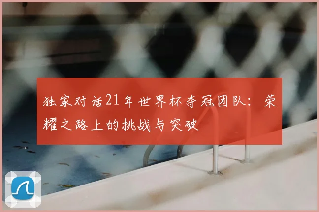 独家对话21年世界杯夺冠团队：荣耀之路上的挑战与突破